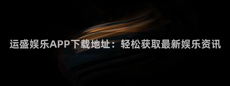 盛煌平台注册网站：运盛娱乐APP下载地址：轻松获取最新娱乐资讯