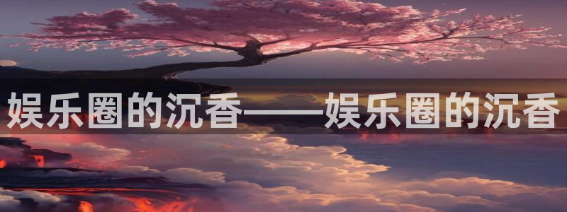 盛煌平台注册官网入口：娱乐圈的沉香——娱乐圈的沉香