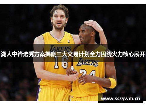 湖人中锋选秀方案揭晓三大交易计划全力围绕火力核心展开
