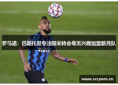 罗马诺：巴斯托尼专注国米转会毫无兴趣加盟新月队
