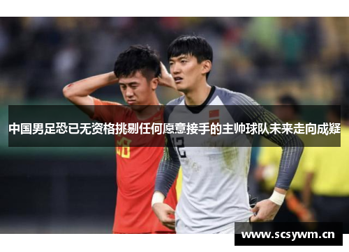 中国男足恐已无资格挑剔任何愿意接手的主帅球队未来走向成疑